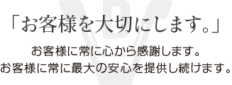 「お客様を大切にします。」お客様に常に心から感謝します。お客様に常に最大の安心を提供し続けます。