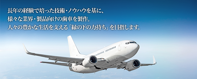 長年の経験で培った技術・ノウハウを基に、様々な業界・製品向けの歯車を製作。人々の豊かな生活を支える「縁の下の力持ち」を目指します。